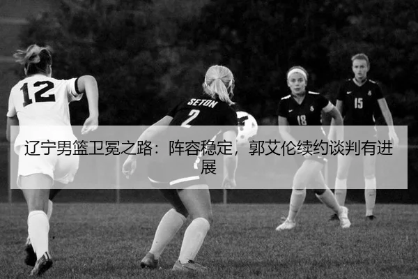 辽宁男篮卫冕之路：阵容稳定，郭艾伦续约谈判有进展