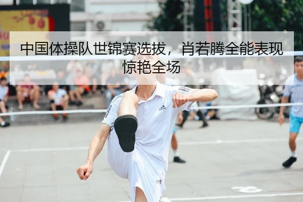 中国体操队世锦赛选拔，肖若腾全能表现惊艳全场